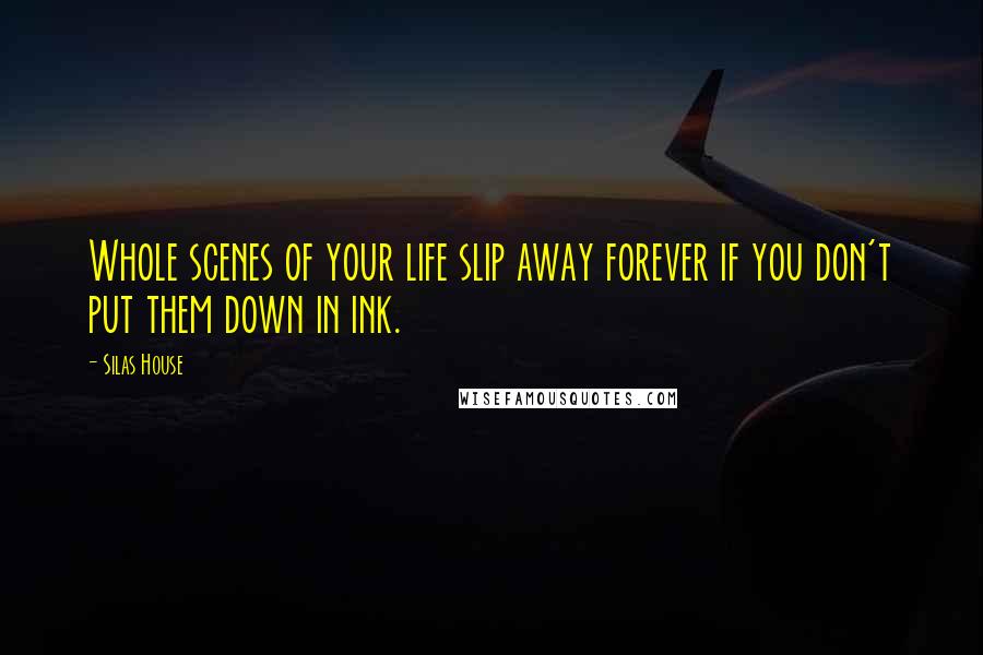 Silas House quotes: Whole scenes of your life slip away forever if you don't put them down in ink.