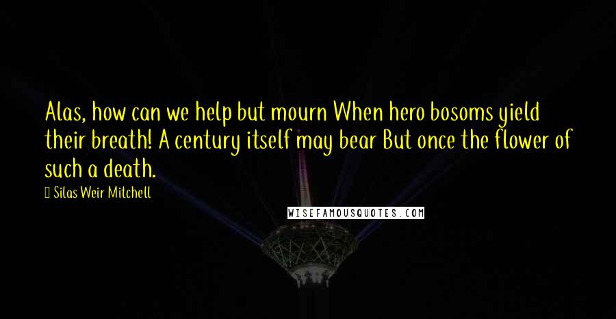 Silas Weir Mitchell quotes: Alas, how can we help but mourn When hero bosoms yield their breath! A century itself may bear But once the flower of such a death.