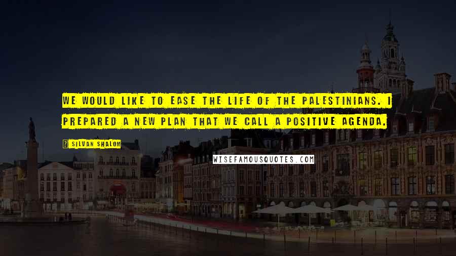 Silvan Shalom quotes: We would like to ease the life of the Palestinians. I prepared a new plan that we call a positive agenda.