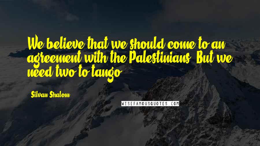 Silvan Shalom quotes: We believe that we should come to an agreement with the Palestinians. But we need two to tango.