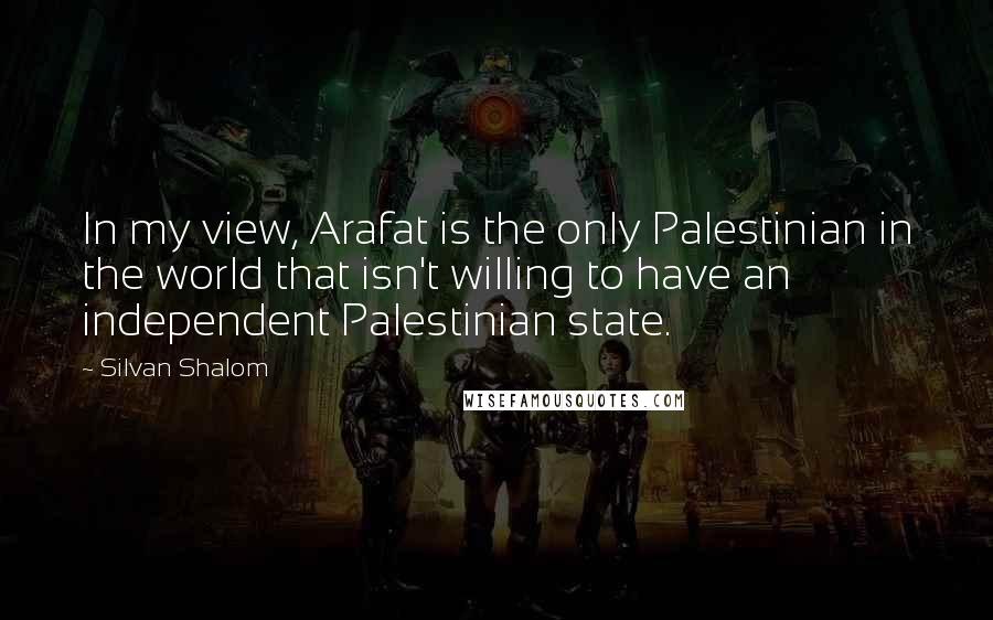 Silvan Shalom quotes: In my view, Arafat is the only Palestinian in the world that isn't willing to have an independent Palestinian state.