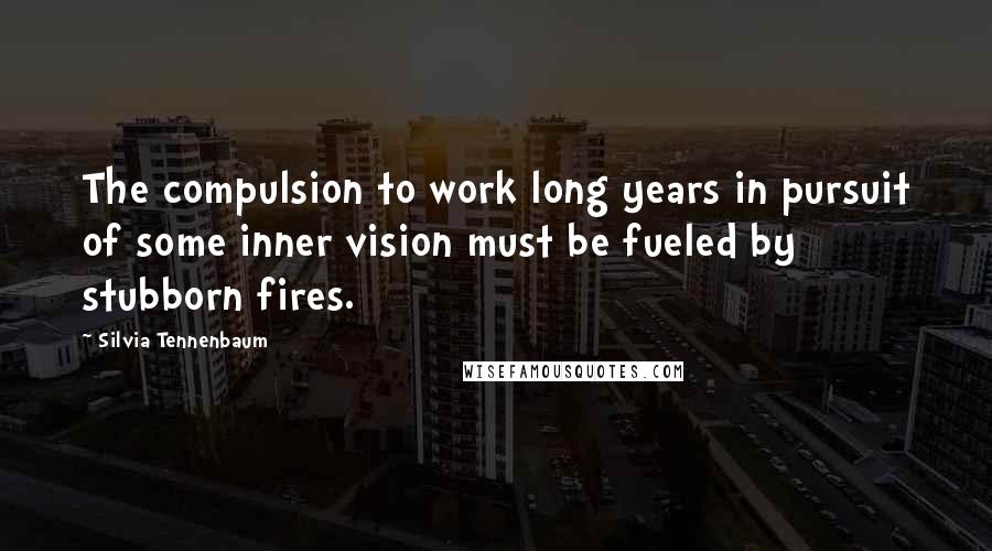 Silvia Tennenbaum quotes: The compulsion to work long years in pursuit of some inner vision must be fueled by stubborn fires.