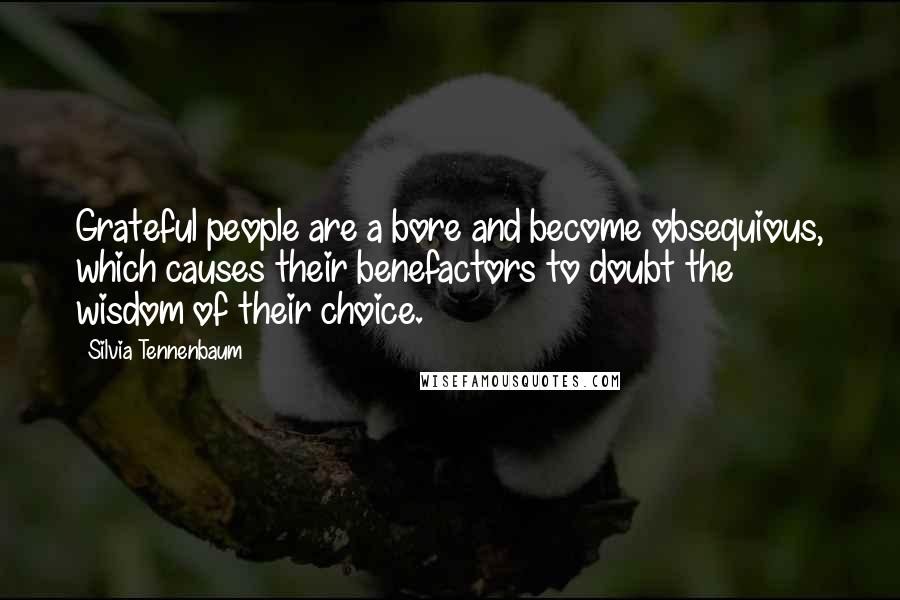 Silvia Tennenbaum quotes: Grateful people are a bore and become obsequious, which causes their benefactors to doubt the wisdom of their choice. Silvia Tennenbaum quotes: Grateful people are a bore and become obsequious, which causes their benefactors to doubt the wisdom of their choice.