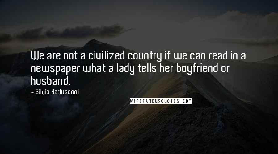 Silvio Berlusconi quotes: We are not a civilized country if we can read in a newspaper what a lady tells her boyfriend or husband.