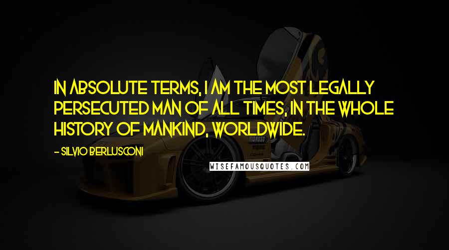 Silvio Berlusconi quotes: In absolute terms, I am the most legally persecuted man of all times, in the whole history of mankind, worldwide.