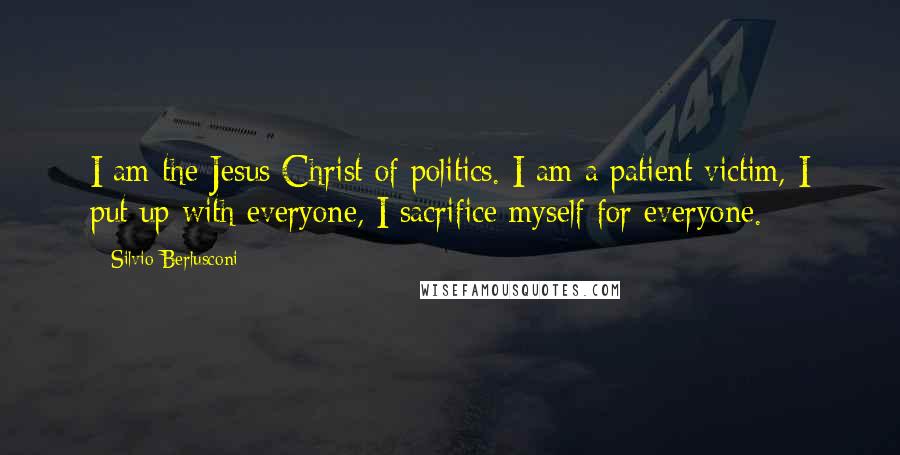 Silvio Berlusconi quotes: I am the Jesus Christ of politics. I am a patient victim, I put up with everyone, I sacrifice myself for everyone.