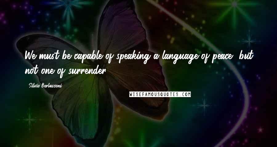 Silvio Berlusconi quotes: We must be capable of speaking a language of peace, but not one of surrender. Silvio Berlusconi quotes: We must be capable of speaking a language of peace, but not one of surrender.