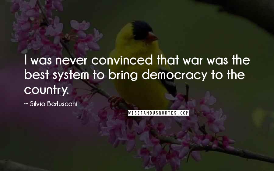 Silvio Berlusconi quotes: I was never convinced that war was the best system to bring democracy to the country.