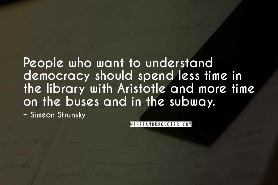 Simeon Strunsky quotes: People who want to understand democracy should spend less time in the library with Aristotle and more time on the buses and in the subway.