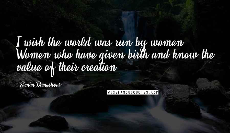 Simin Daneshvar quotes: I wish the world was run by women. Women who have given birth and know the value of their creation.