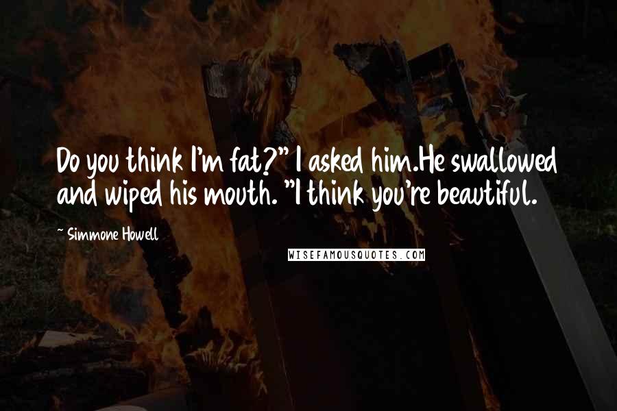 Simmone Howell quotes: Do you think I'm fat?" I asked him.He swallowed and wiped his mouth. "I think you're beautiful.