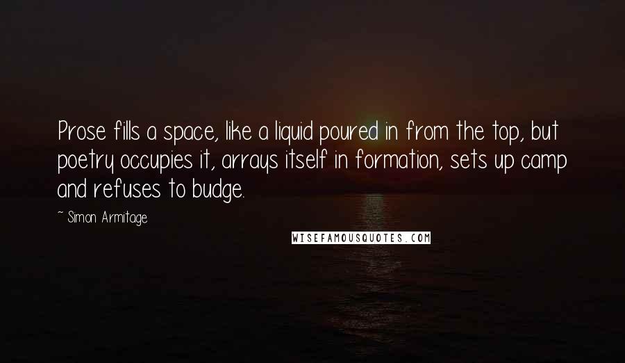 Simon Armitage quotes: Prose fills a space, like a liquid poured in from the top, but poetry occupies it, arrays itself in formation, sets up camp and refuses to budge.