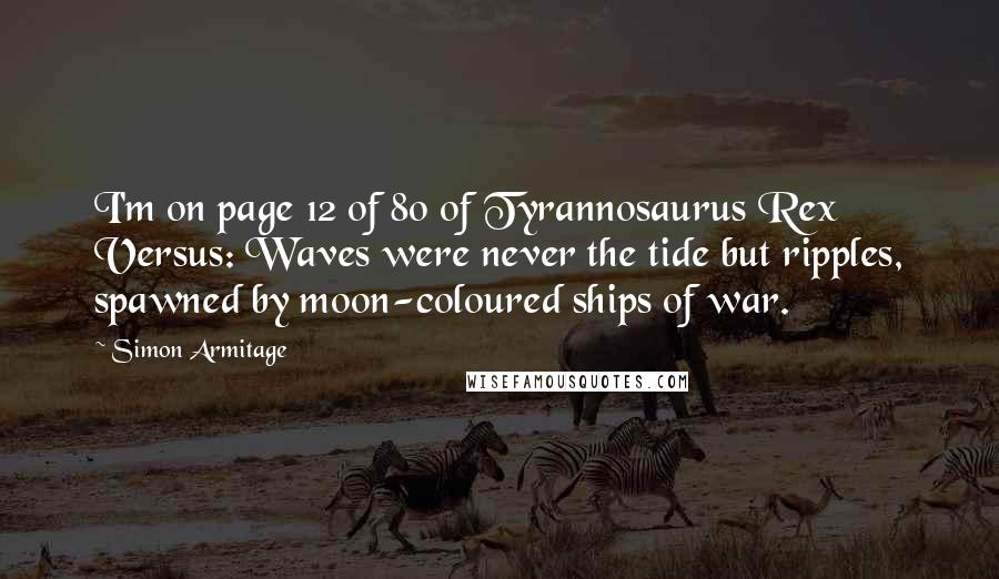 Simon Armitage quotes: I'm on page 12 of 80 of Tyrannosaurus Rex Versus: Waves were never the tide but ripples, spawned by moon-coloured ships of war.