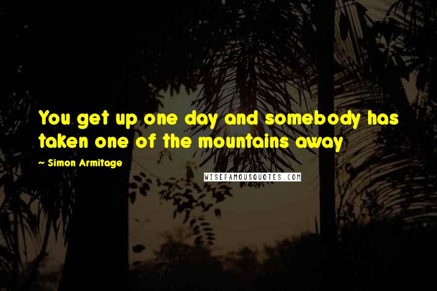 Simon Armitage quotes: You get up one day and somebody has taken one of the mountains away