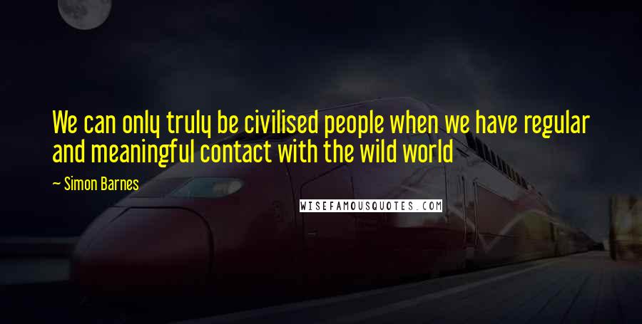 Simon Barnes quotes: We can only truly be civilised people when we have regular and meaningful contact with the wild world