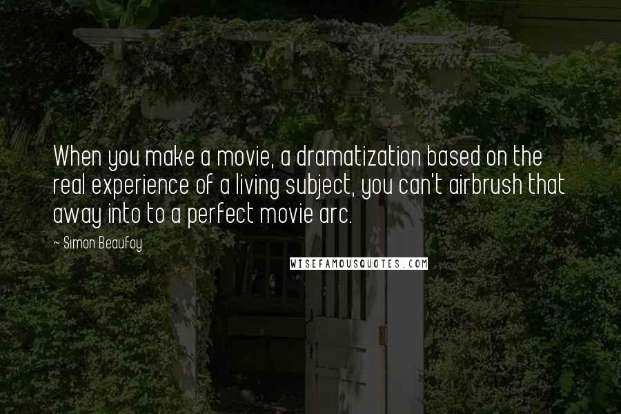 Simon Beaufoy quotes: When you make a movie, a dramatization based on the real experience of a living subject, you can't airbrush that away into to a perfect movie arc.