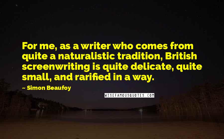 Simon Beaufoy quotes: For me, as a writer who comes from quite a naturalistic tradition, British screenwriting is quite delicate, quite small, and rarified in a way.