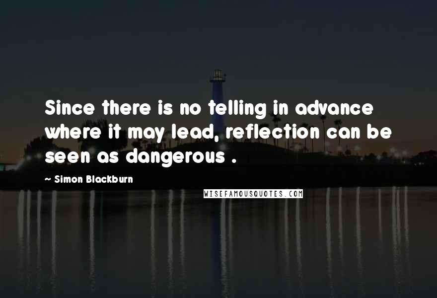 Simon Blackburn quotes: Since there is no telling in advance where it may lead, reflection can be seen as dangerous .
