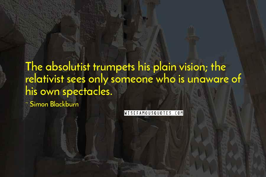 Simon Blackburn quotes: The absolutist trumpets his plain vision; the relativist sees only someone who is unaware of his own spectacles.