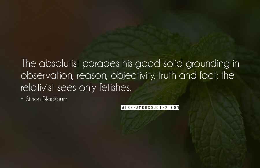 Simon Blackburn quotes: The absolutist parades his good solid grounding in observation, reason, objectivity, truth and fact; the relativist sees only fetishes.