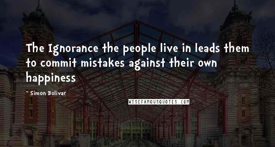 Simon Bolivar quotes: The Ignorance the people live in leads them to commit mistakes against their own happiness