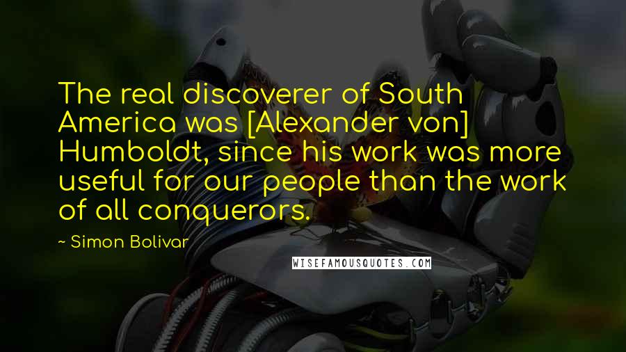 Simon Bolivar quotes: The real discoverer of South America was [Alexander von] Humboldt, since his work was more useful for our people than the work of all conquerors.