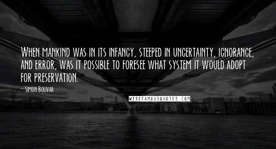 Simon Bolivar quotes: When mankind was in its infancy, steeped in uncertainty, ignorance, and error, was it possible to foresee what system it would adopt for preservation.