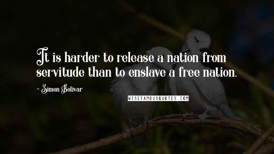 Simon Bolivar quotes: It is harder to release a nation from servitude than to enslave a free nation.