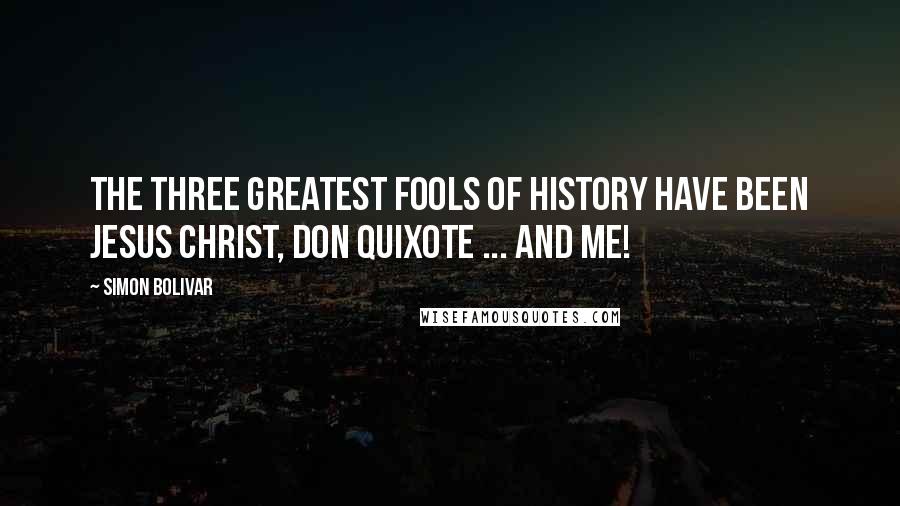 Simon Bolivar quotes: The three greatest fools of History have been Jesus Christ, Don Quixote ... and me!