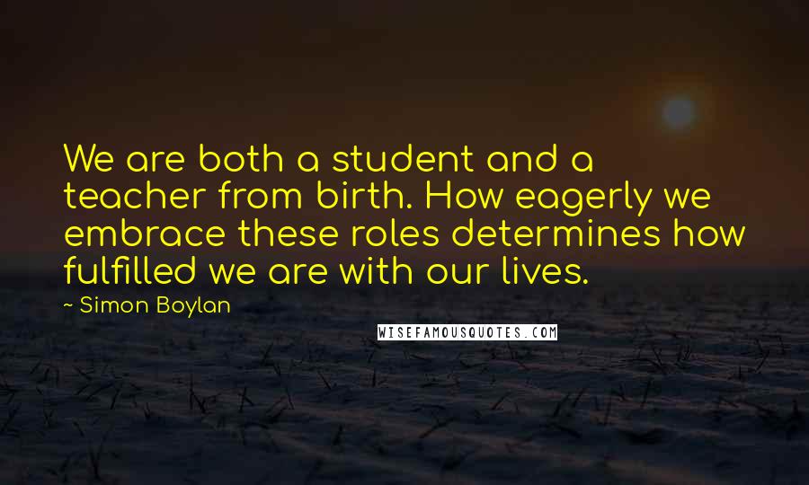 Simon Boylan quotes: We are both a student and a teacher from birth. How eagerly we embrace these roles determines how fulfilled we are with our lives.