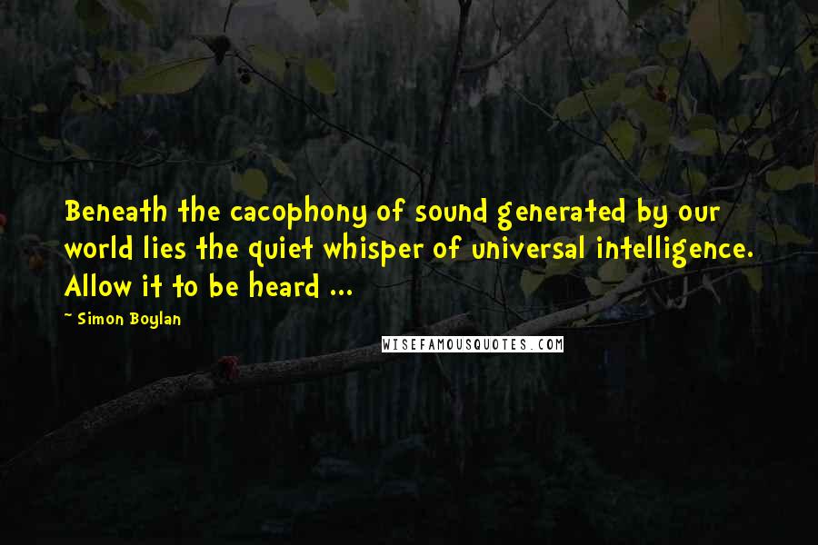 Simon Boylan quotes: Beneath the cacophony of sound generated by our world lies the quiet whisper of universal intelligence. Allow it to be heard ...