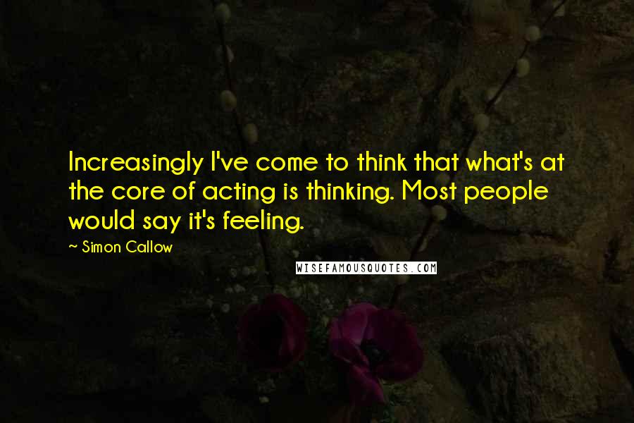 Simon Callow quotes: Increasingly I've come to think that what's at the core of acting is thinking. Most people would say it's feeling.