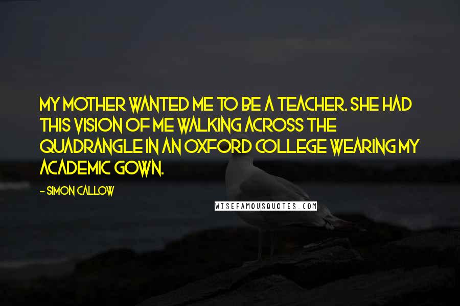 Simon Callow quotes: My mother wanted me to be a teacher. She had this vision of me walking across the quadrangle in an Oxford college wearing my academic gown.