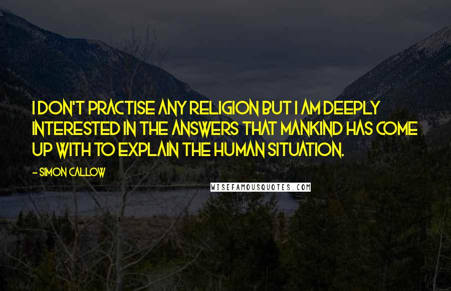 Simon Callow quotes: I don't practise any religion but I am deeply interested in the answers that mankind has come up with to explain the human situation.