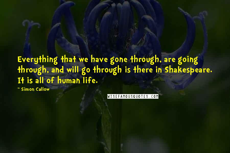 Simon Callow quotes: Everything that we have gone through, are going through, and will go through is there in Shakespeare. It is all of human life.