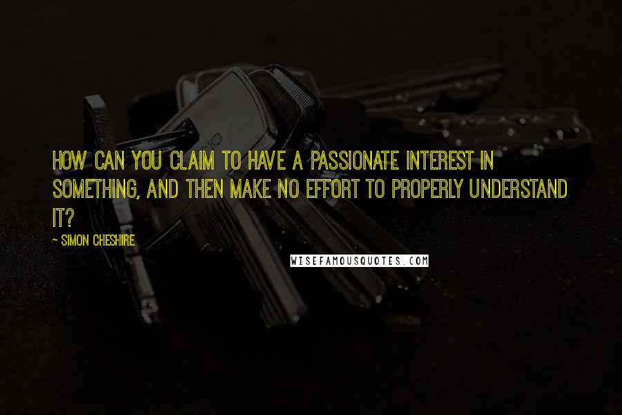 Simon Cheshire quotes: How can you claim to have a passionate interest in something, and then make no effort to properly understand it?