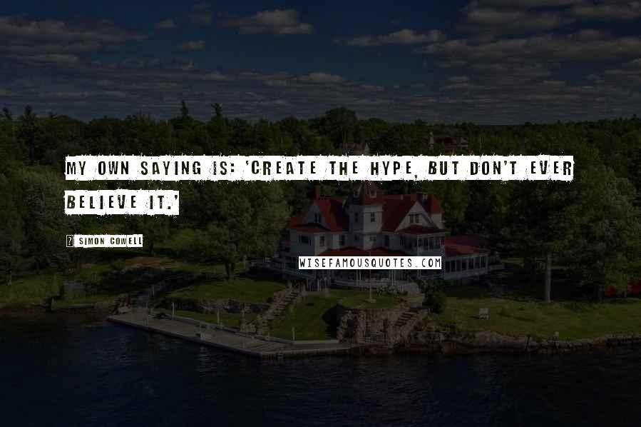 Simon Cowell quotes: My own saying is: 'Create the hype, but don't ever believe it.'