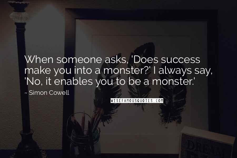 Simon Cowell quotes: When someone asks, 'Does success make you into a monster?' I always say, 'No, it enables you to be a monster.'