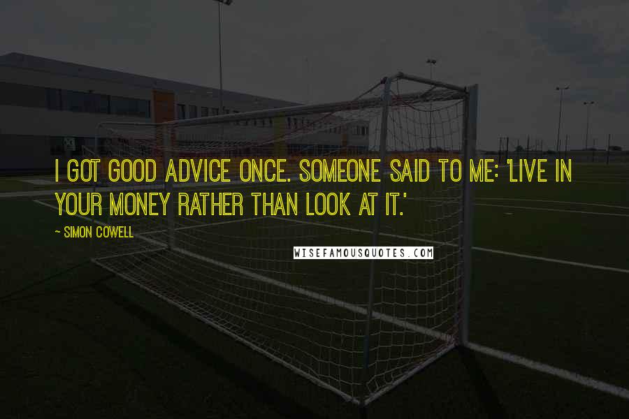 Simon Cowell quotes: I got good advice once. Someone said to me: 'Live in your money rather than look at it.'