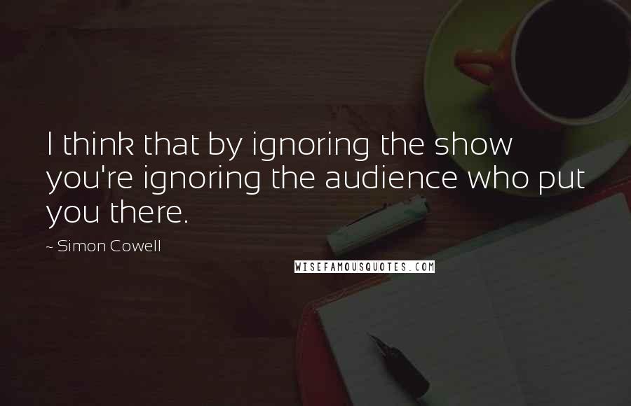 Simon Cowell quotes: I think that by ignoring the show you're ignoring the audience who put you there.