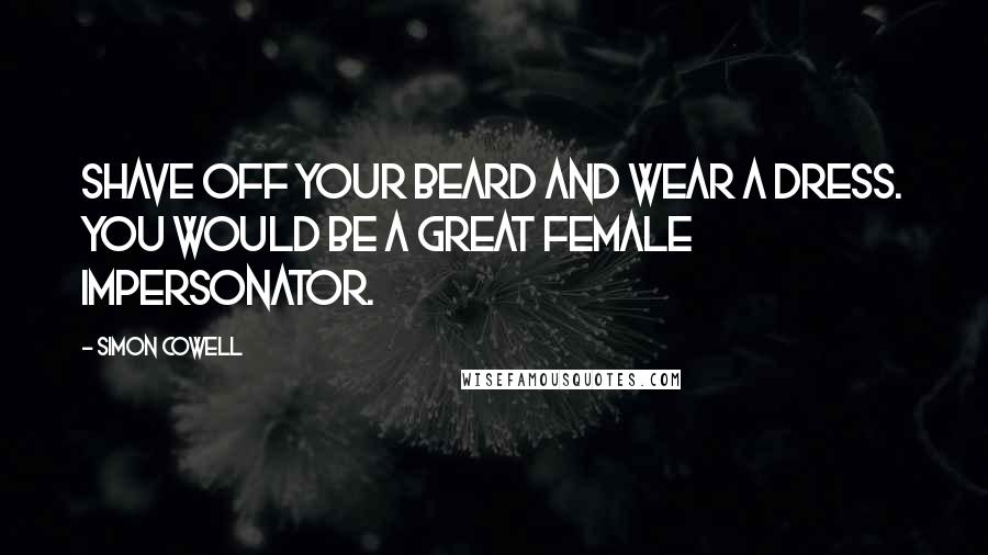 Simon Cowell quotes: Shave off your beard and wear a dress. You would be a great female impersonator.