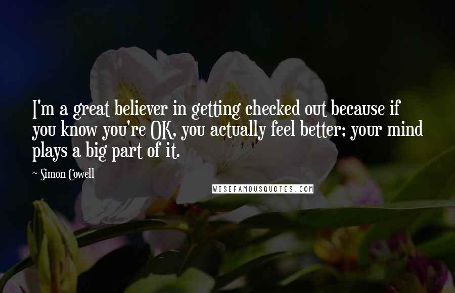 Simon Cowell quotes: I'm a great believer in getting checked out because if you know you're OK, you actually feel better; your mind plays a big part of it.