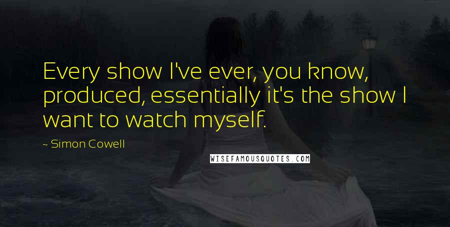 Simon Cowell quotes: Every show I've ever, you know, produced, essentially it's the show I want to watch myself.