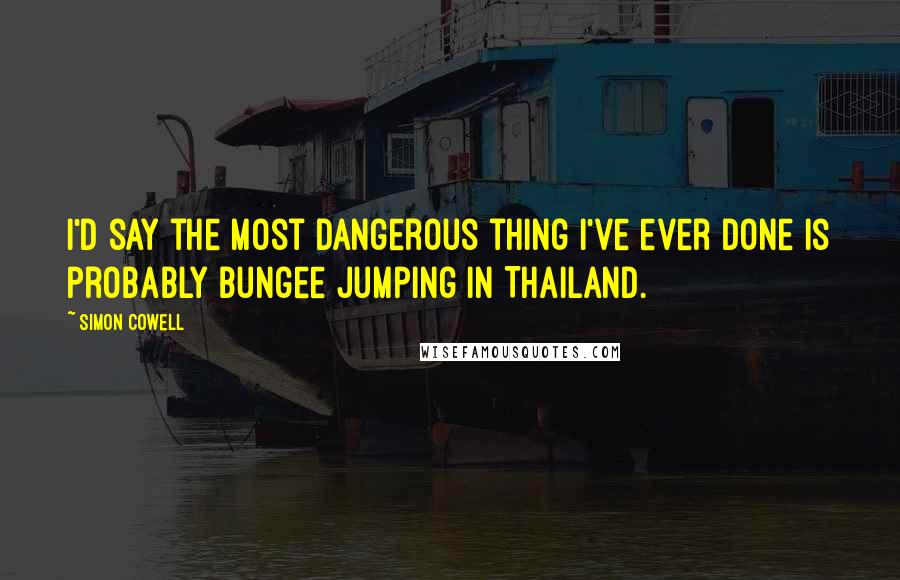 Simon Cowell quotes: I'd say the most dangerous thing I've ever done is probably bungee jumping in Thailand.