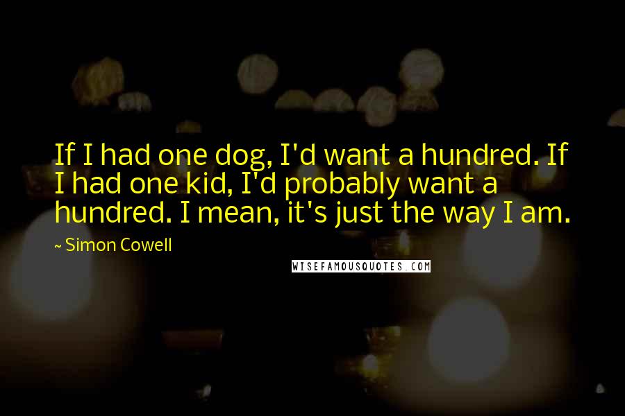 Simon Cowell quotes: If I had one dog, I'd want a hundred. If I had one kid, I'd probably want a hundred. I mean, it's just the way I am.