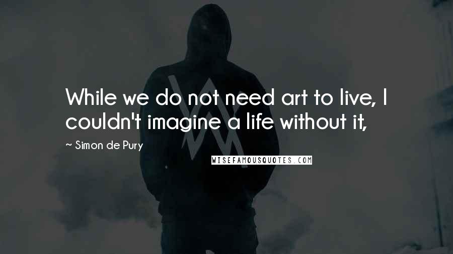 Simon De Pury quotes: While we do not need art to live, I couldn't imagine a life without it,