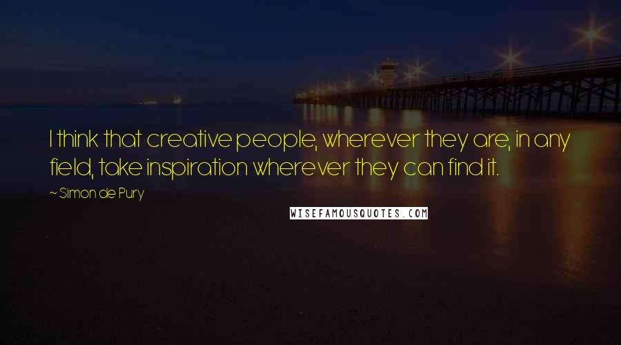 Simon De Pury quotes: I think that creative people, wherever they are, in any field, take inspiration wherever they can find it.