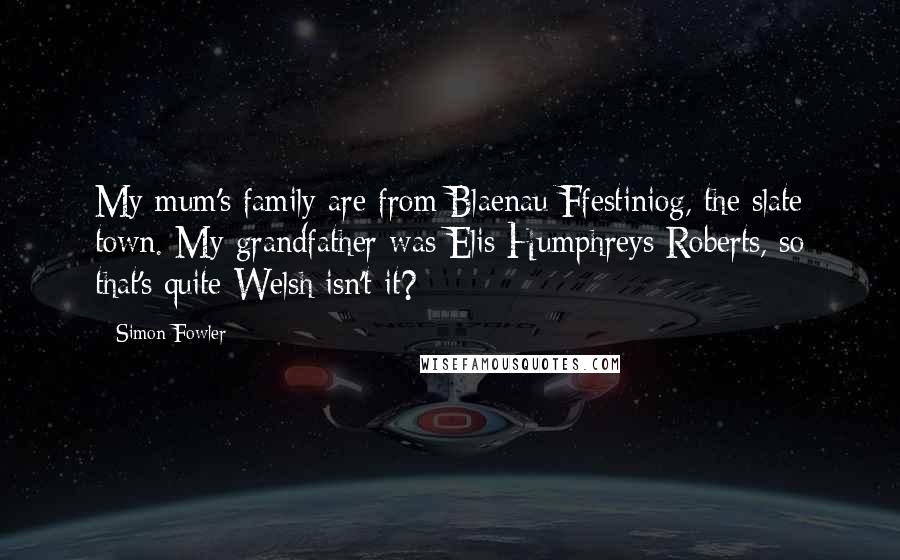 Simon Fowler quotes: My mum's family are from Blaenau Ffestiniog, the slate town. My grandfather was Elis Humphreys Roberts, so that's quite Welsh isn't it?