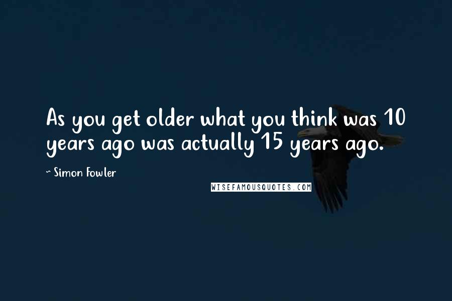 Simon Fowler quotes: As you get older what you think was 10 years ago was actually 15 years ago.
