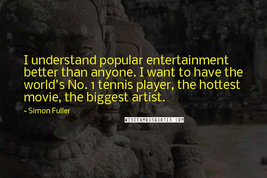 Simon Fuller quotes: I understand popular entertainment better than anyone. I want to have the world's No. 1 tennis player, the hottest movie, the biggest artist. Simon Fuller quotes: I understand popular entertainment better than anyone. I want to have the world's No. 1 tennis player, the hottest movie, the biggest artist.